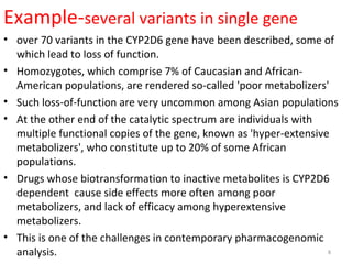 Example-several variants in single gene
• over 70 variants in the CYP2D6 gene have been described, some of
which lead to loss of function.
• Homozygotes, which comprise 7% of Caucasian and African-
American populations, are rendered so-called 'poor metabolizers'
• Such loss-of-function are very uncommon among Asian populations
• At the other end of the catalytic spectrum are individuals with
multiple functional copies of the gene, known as 'hyper-extensive
metabolizers', who constitute up to 20% of some African
populations.
• Drugs whose biotransformation to inactive metabolites is CYP2D6
dependent cause side effects more often among poor
metabolizers, and lack of efficacy among hyperextensive
metabolizers.
• This is one of the challenges in contemporary pharmacogenomic
analysis. 8
 