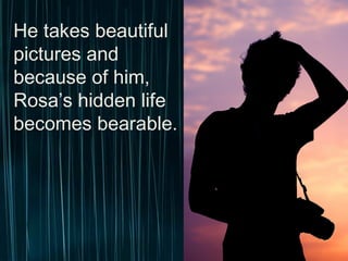 He takes beautiful
pictures and because
of him, Rosa’s hidden
life becomes bearable.
 
