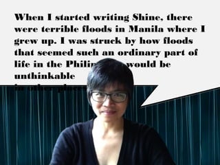 When I started writing Shine, there were terrible
ﬂoods in Manila where I grew up. I was struck by
how ﬂoods that seemed such an ordinary part of
life in the Philippines would be unthinkable
in other places.
 