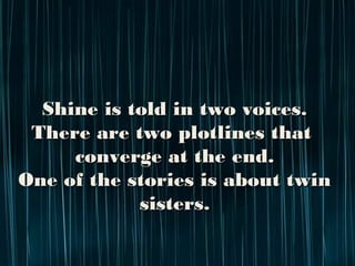 Shine is told in two voices.
There are two plotlines that
converge at the end.
One of the stories is about twin sisters.
 