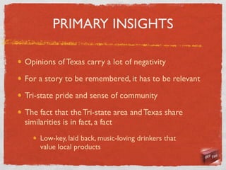 PRIMARY INSIGHTS

Opinions of Texas carry a lot of negativity

For a story to be remembered, it has to be relevant

Tri-state pride and sense of community

The fact that the Tri-state area and Texas share
similarities is in fact, a fact
    Low-key, laid back, music-loving drinkers that
    value local products
 