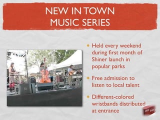 NEW IN TOWN
 MUSIC SERIES

        Held every weekend
        during ﬁrst month of
        Shiner launch in
        popular parks

        Free admission to
        listen to local talent

        Different-colored
        wristbands distributed
        at entrance
 