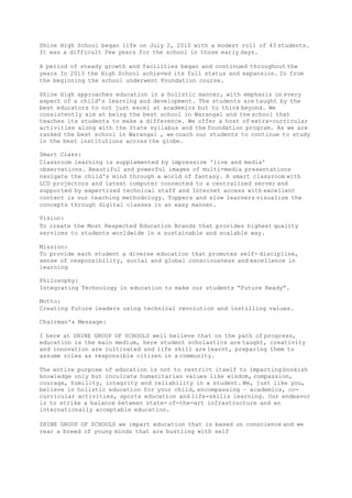 Shine High School began life on July 2, 2010 with a modest roll of 43 students.
It was a difficult few years for the school in those early days.
A period of steady growth and facilities began and continued throughout the
years In 2013 the High School achieved its full status and expansion. In from
the beginning the school underwent Foundation course.
Shine High approaches education in a holistic manner, with emphasis on every
aspect of a child’s learning and development. The students are taught by the
best educators to not just excel at academics but to think beyond. We
consistently aim at being the best school in Warangal and the school that
teaches its students to make a difference. We offer a host of extra-curricular
activities along with the State syllabus and the foundation program. As we are
ranked the best school in Warangal , we coach our students to continue to study
in the best institutions across the globe.
Smart Class:
Classroom learning is supplemented by impressive 'live and media'
observations. Beautiful and powerful images of multi-media presentations
navigate the child's mind through a world of fantasy. A smart classroom with
LCD projectors and latest computer connected to a centralized server and
supported by expertized technical staff and Internet access with excellent
content is our teaching methodology. Toppers and slow learners visualize the
concepts through digital classes in an easy manner.
Vision:
To create the Most Respected Education Brands that provides highest quality
services to students worldwide in a sustainable and scalable way.
Mission:
To provide each student a diverse education that promotes self- discipline,
sense of responsibility, social and global consciousness and excellence in
learning
Philosophy:
Integrating Technology in education to make our students “Future Ready”.
Motto:
Creating future leaders using technical revolution and instilling values.
Chairman's Message:
I here at SHINE GROUP OF SCHOOLS well believe that on the path of progress,
education is the main medium, here student scholastics are taught, creativity
and innovation are cultivated and life skill are learnt, preparing them to
assume roles as responsible citizen in a community.
The entire purpose of education is not to restrict itself to imparting bookish
knowledge only but inculcate humanitarian values like wisdom, compassion,
courage, humility, integrity and reliability in a student. We, just like you,
believe in holistic education for your child, encompassing – academics, co-
curricular activities, sports education and life-skills learning. Our endeavor
is to strike a balance between state- of-the-art infrastructure and an
internationally acceptable education.
SHINE GROUP OF SCHOOLS we impart education that is based on conscience and we
rear a breed of young minds that are bustling with self
 