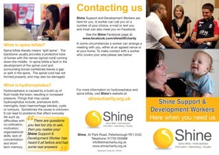 Contacting us
                                                  Shine Support and Development Workers are
                                                  here for you. A worker can call you on a 		
                                                  number of your choice, e-mail or text you 	
                                                  and most can also meet you on Facebook.
                                                       See the Shine Facebook page at:
                                                      www.facebook.com/shineUKcharity
                                                  In some circumstances a worker can arrange a
What is spina bifida?                             meeting with you, either at an agreed venue or
Spina bifida literally means ‘split spine’. The   at your home. To make contact with a worker
backbone usually provides a protective tube       who covers your area please see below:
of bones with the nerves (spinal cord) running
down the middle. In spina bifida a fault in the
development of the spinal cord and
surrounding bones (vertebrae) leaves a gap
or split in the spine. The spinal cord has not
formed properly, and may also be damaged.

What is hydrocephalus?
Hydrocephalus is caused by a build-up of          For more information on hydrocephalus and
fluid inside the brain, resulting in increased    spina bifida, visit Shine’s website at:
                                                          shinecharity.org.uk
                                                                                                     Shine Support &
pressure. Things that may cause
hydrocephalus include: premature birth,
meningitis, brain haemorrhage (stroke), cysts
or tumours. Sometimes the cause is unknown.                                                        Development Workers

               “
It can lead to problems that affect everyday
life such as
difficulties with       There are questions
                                                                                                   Here when you need us
co-ordination, you feel too shy to ask,
motivation,        then you realise your
organisational
                   Shine Support &                Shine, 42 Park Road, Peterborough PE1 2UQ
skills, lack of
concentration Development Worker has                       Telephone: 01733 555988
and short-         heard it all before and has              info@shinecharity.org.uk
term memory. some real answers.                             www.shinecharity.org.uk
                                                                Registered Charity No. 249338
 