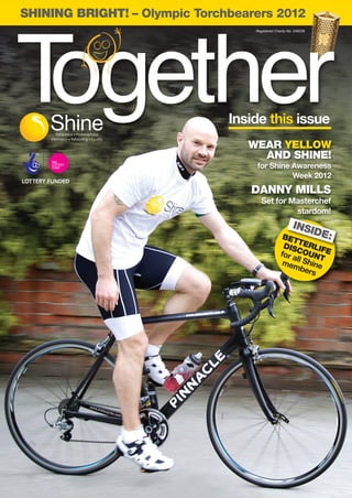Shine_Together_AW_Layout 1 23/08/2012 11:59 Page 1




       SHINING BRIGHT! – Olympic Torchbearers 2012
                                                         Registered Charity No. 249338




     Together                                        Inside this issue
                                                        WEAR YELLOW
                                                          AND SHINE!
                                                         for Shine Awareness
                                                                   Week 2012
                                                        DANNY MILLS
                                                            Set for Masterchef
                                                                     stardom!
                                                                          INSI
                                                                        BET
                                                                              DE:
                                                                           T
                                                                        DIS ERLIF
                                                                       for aCOUNT E
                                                                            l
                                                                        meml Shine
                                                                              bers
 