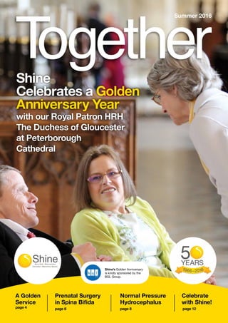 1
A Golden
Service
page 4
Shine
Celebrates a Golden
Anniversary Year
with our Royal Patron HRH
The Duchess of Gloucester
at Peterborough
Cathedral
Summer 2016
Shine’s Golden Anniversary
is kindly sponsored by the
BGL Group.
Prenatal Surgery
in Spina Bifida
page 8
Normal Pressure
Hydrocephalus
page 8
Celebrate
with Shine!
page 12
 