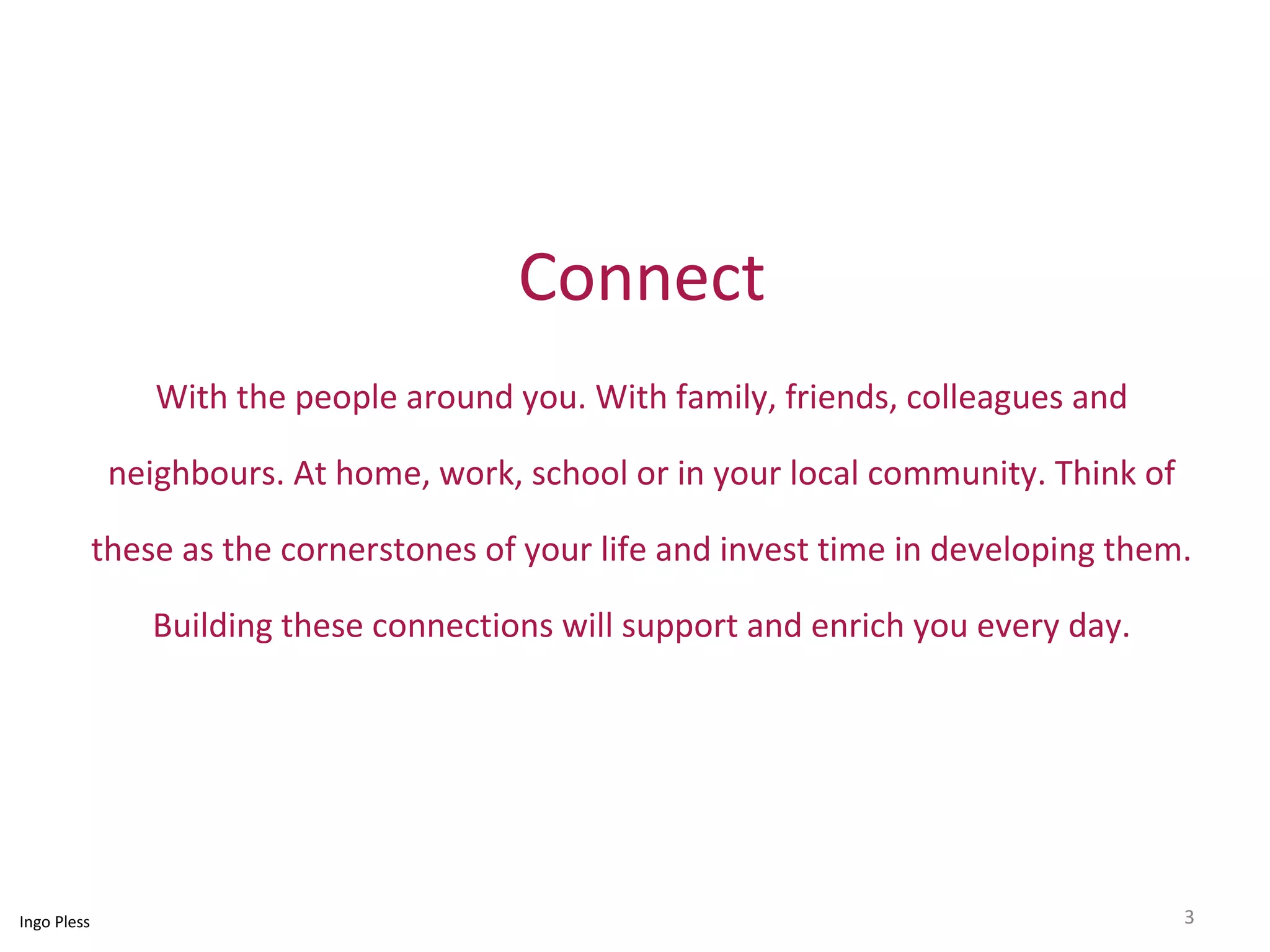 Connect 
With the people around you. With family, friends, colleagues and 
neighbours. At home, work, school or in your local community. Think of 
these as the cornerstones of your life and invest time in developing them. 
Building these connections will support and enrich you every day. 
Ingo Pless 3 
 
