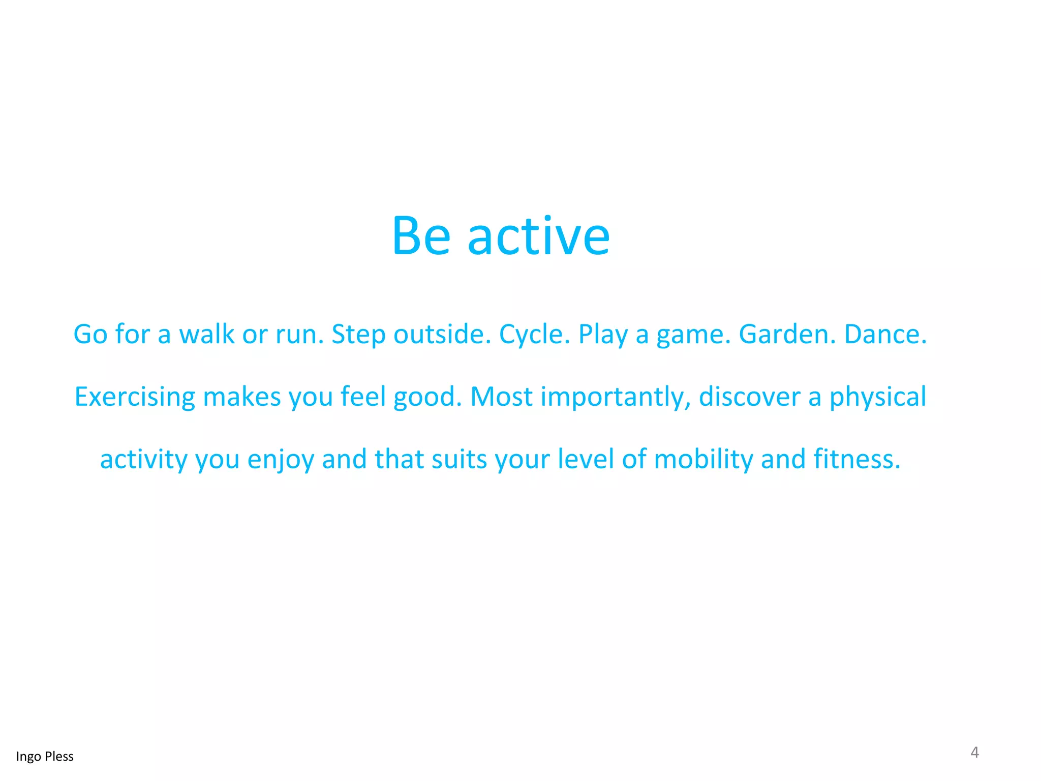 Be active 
Go for a walk or run. Step outside. Cycle. Play a game. Garden. Dance. 
Exercising makes you feel good. Most importantly, discover a physical 
activity you enjoy and that suits your level of mobility and fitness. 
Ingo Pless 4 
 