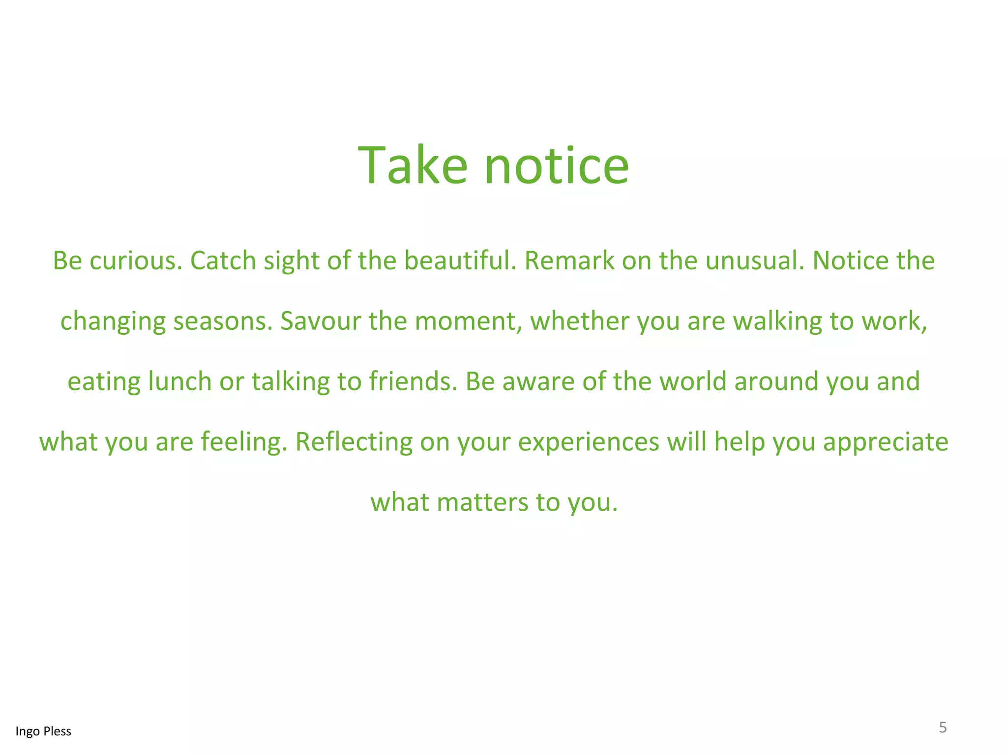 Take notice 
Be curious. Catch sight of the beautiful. Remark on the unusual. Notice the 
changing seasons. Savour the moment, whether you are walking to work, 
eating lunch or talking to friends. Be aware of the world around you and 
what you are feeling. Reflecting on your experiences will help you appreciate 
what matters to you. 
Ingo Pless 5 
 