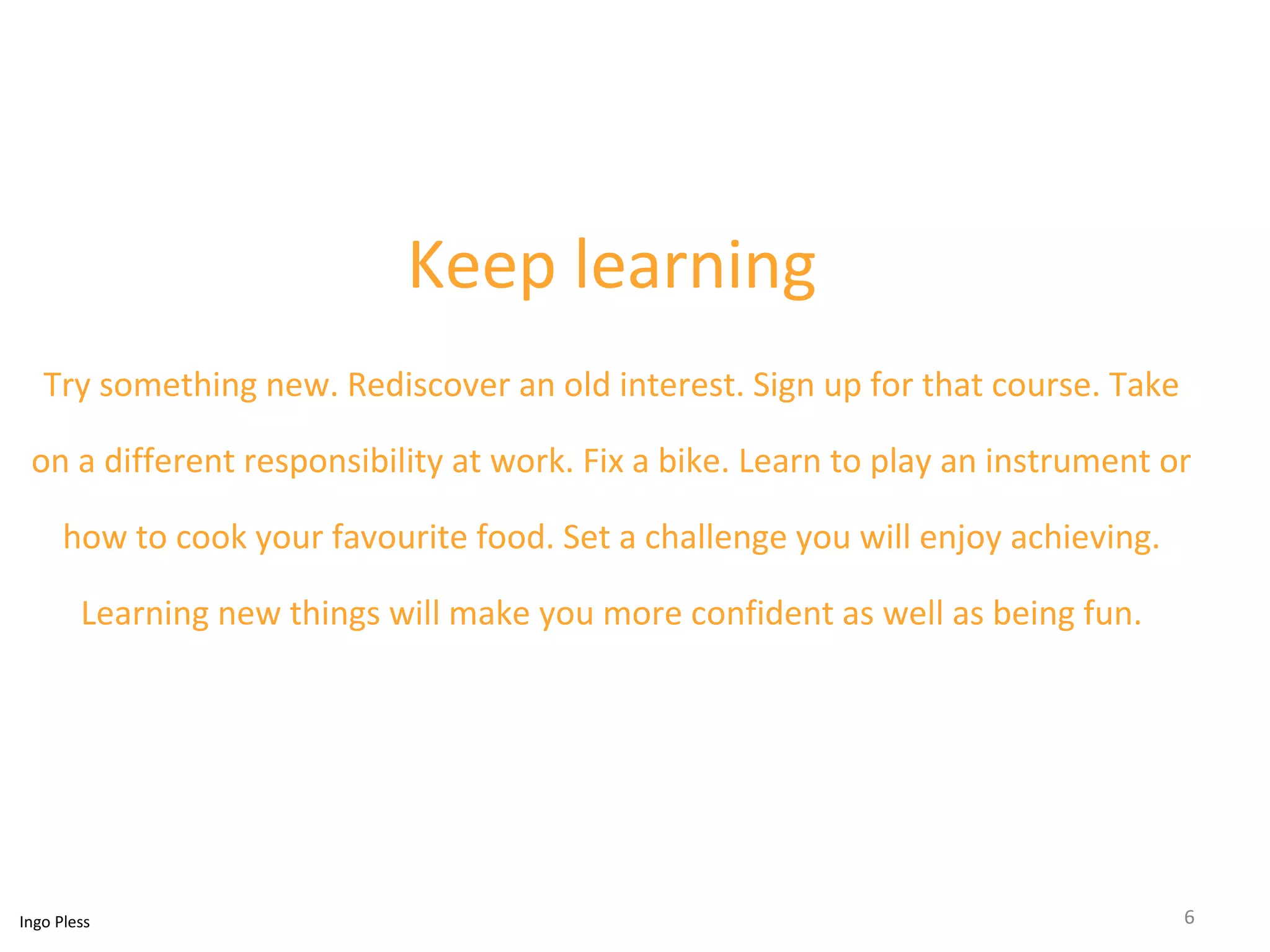 Keep learning 
Try something new. Rediscover an old interest. Sign up for that course. Take 
on a different responsibility at work. Fix a bike. Learn to play an instrument or 
how to cook your favourite food. Set a challenge you will enjoy achieving. 
Learning new things will make you more confident as well as being fun. 
Ingo Pless 6 
 