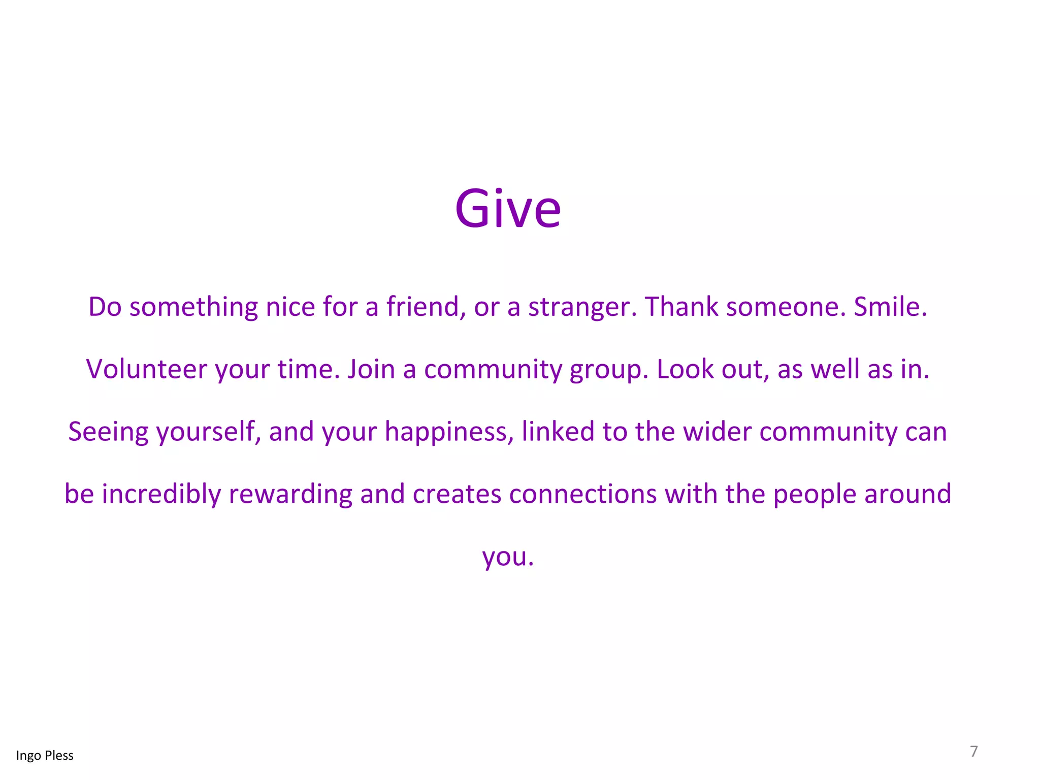 Give 
Do something nice for a friend, or a stranger. Thank someone. Smile. 
Volunteer your time. Join a community group. Look out, as well as in. 
Seeing yourself, and your happiness, linked to the wider community can 
be incredibly rewarding and creates connections with the people around 
you. 
Ingo Pless 7 
 