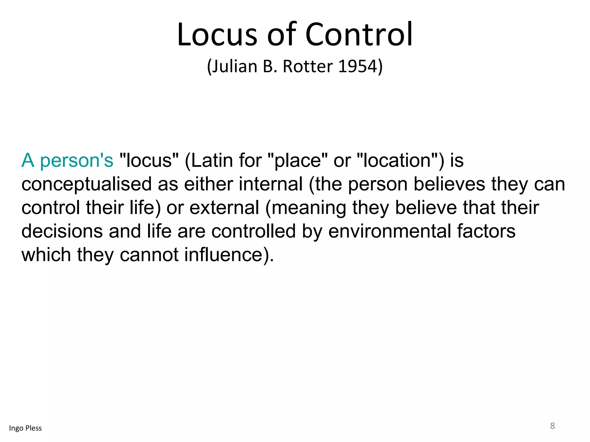 Locus of Control 
(Julian B. Rotter 1954) 
A person's "locus" (Latin for "place" or "location") is 
conceptualised as either internal (the person believes they can 
control their life) or external (meaning they believe that their 
decisions and life are controlled by environmental factors 
which they cannot influence). 
Ingo Pless 8 
 