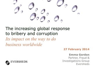 The increasing global response
to bribery and corruption

Its impact on the way to do
business worldwide
27 February 2014

Emma Gordon
Partner, Fraud &
Investigations Group
Eversheds

 