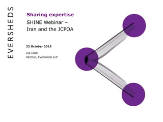 22 October 2015
Zia Ullah
Partner, Eversheds LLP
SHINE Webinar –
Iran and the JCPOA
Sharing expertise
 
