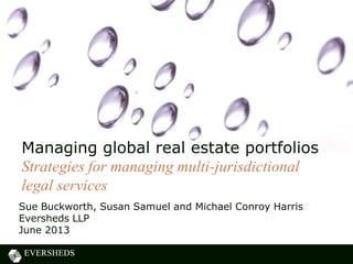 Sue Buckworth, Susan Samuel and Michael Conroy Harris
Eversheds LLP
June 2013
Managing global real estate portfolios
Strategies for managing multi-jurisdictional
legal services
 