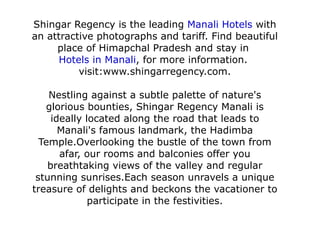 Shingar Regency is the leading  Manali Hotels  with an attractive photographs and tariff. Find beautiful place of Himapchal Pradesh and stay in  Hotels in Manali , for more information.  visit:www.shingarregency.com. Nestling against a subtle palette of nature's glorious bounties, Shingar Regency Manali is ideally located along the road that leads to Manali's famous landmark, the Hadimba Temple.Overlooking the bustle of the town from afar, our rooms and balconies offer you breathtaking views of the valley and regular stunning sunrises.Each season unravels a unique treasure of delights and beckons the vacationer to participate in the festivities. 