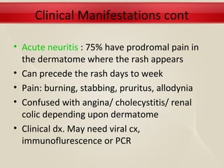 Clinical Manifestations cont

• Acute neuritis : 75% have prodromal pain in
  the dermatome where the rash appears
• Can precede the rash days to week
• Pain: burning, stabbing, pruritus, allodynia
• Confused with angina/ cholecystitis/ renal
  colic depending upon dermatome
• Clinical dx. May need viral cx,
  immunoflurescence or PCR
 