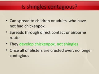 Is shingles contagious?

• Can spread to children or adults who have
  not had chickenpox.
• Spreads through direct contact or airborne
  route
• They develop chickenpox, not shingles
• Once all of blisters are crusted over, no longer
  contagious
 