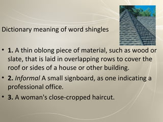 Dictionary meaning of word shingles

• 1. A thin oblong piece of material, such as wood or
  slate, that is laid in overlapping rows to cover the
  roof or sides of a house or other building.
• 2. Informal A small signboard, as one indicating a
  professional office.
• 3. A woman's close-cropped haircut.
 