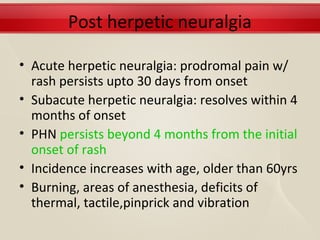 Post herpetic neuralgia

• Acute herpetic neuralgia: prodromal pain w/
  rash persists upto 30 days from onset
• Subacute herpetic neuralgia: resolves within 4
  months of onset
• PHN persists beyond 4 months from the initial
  onset of rash
• Incidence increases with age, older than 60yrs
• Burning, areas of anesthesia, deficits of
  thermal, tactile,pinprick and vibration
 