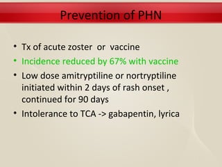 Prevention of PHN

• Tx of acute zoster or vaccine
• Incidence reduced by 67% with vaccine
• Low dose amitryptiline or nortryptiline
  initiated within 2 days of rash onset ,
  continued for 90 days
• Intolerance to TCA -> gabapentin, lyrica
 