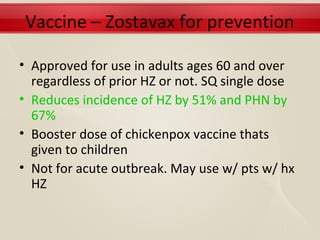 Vaccine – Zostavax for prevention

• Approved for use in adults ages 60 and over
  regardless of prior HZ or not. SQ single dose
• Reduces incidence of HZ by 51% and PHN by
  67%
• Booster dose of chickenpox vaccine thats
  given to children
• Not for acute outbreak. May use w/ pts w/ hx
  HZ
 