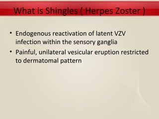 What is Shingles ( Herpes Zoster )

• Endogenous reactivation of latent VZV
  infection within the sensory ganglia
• Painful, unilateral vesicular eruption restricted
  to dermatomal pattern
 