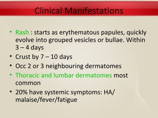 Clinical Manifestations

• Rash : starts as erythematous papules, quickly
  evolve into grouped vesicles or bullae. Within
  3 – 4 days
• Crust by 7 – 10 days
• Occ 2 or 3 neighbouring dermatomes
• Thoracic and lumbar dermatomes most
  common
• 20% have systemic symptoms: HA/
  malaise/fever/fatigue
 