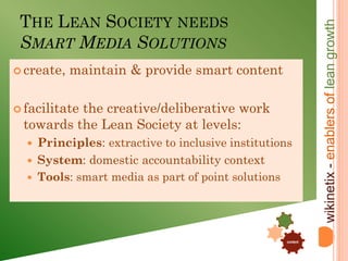 THE LEAN SOCIETY NEEDS




                                                                  wikinetix - enablers of lean growth
 SMART MEDIA SOLUTIONS
 create,   maintain & provide smart content

 facilitate
          the creative/deliberative work
 towards the Lean Society at levels:
   Principles: extractive to inclusive institutions
   System: domestic accountability context
   Tools: smart media as part of point solutions



                                                    .


                                                .

                                                        content
 