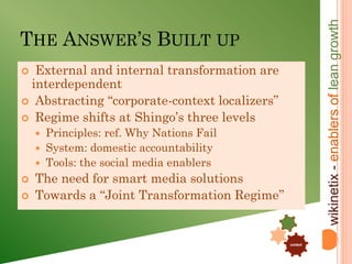 wikinetix - enablers of lean growth
THE ANSWER’S BUILT UP
 External and internal transformation are
 interdependent
 Abstracting “corporate-context localizers”
 Regime shifts at Shingo’s three levels
       Principles: ref. Why Nations Fail
       System: domestic accountability
       Tools: the social media enablers
   The need for smart media solutions
   Towards a “Joint Transformation Regime’’
                                                .


                                            .

                                                    content
 