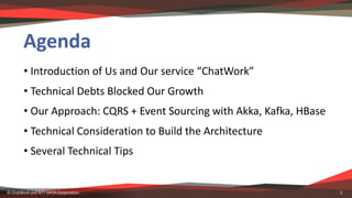 Agenda
• Introduction	of	Us	and	Our	service	“ChatWork”
• Technical	Debts	Blocked	Our	Growth
• Our	Approach:	CQRS	+	Event	S...