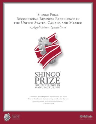 Shingo Prize
 Recognizing Business Excellence in
the United States, Canada and Mexico
        Application Guidelines




                                                         ®




         “Considered the Nobel prize of manufacturing, the Shingo
       Prize for Excellence in Manufacturing...awards...sites that have
              achieved dramatic performance improvements...”
                               —Business Week
 