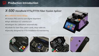 Production Introduction
X-500 Handheld FTTx/FTTH Fiber Fusion Splicer
●No reflective mirror design
●4 motors PAS core to core digital alignment
●High definition 4.3' colorful LCD
●Intelligent Arc calibration automatically
●Suitbale for bare fiber, patch cords, drop cable etc.
●Specially designed for FTTx installation & maintaining
 