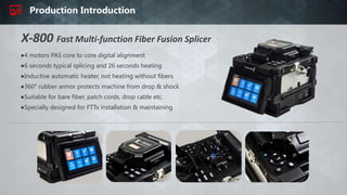 Production Introduction
●4 motors PAS core to core digital alignment
●6 seconds typical splicing and 26 seconds heating
●Inductive automatic heater, not heating without fibers
●360° rubber armor protects machine from drop & shock
●Suitable for bare fiber, patch cords, drop cable etc.
●Specially designed for FTTx installation & maintaining
X-800 Fast Multi-function Fiber Fusion Splicer
 