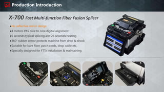 Production Introduction
X-700 Fast Multi-function Fiber Fusion Splicer
●No reflective mirror design
●4 motors PAS core to core digital alignment
●6 seconds typical splicing and 26 seconds heating
●360° rubber armor protects machine from drop & shock
●Suitable for bare fiber, patch cords, drop cable etc.
●Specially designed for FTTx installation & maintaining
 