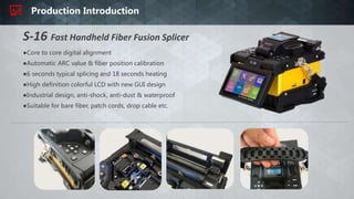 Production Introduction
●Core to core digital alignment
●Automatic ARC value & fiber position calibration
●6 seconds typical splicing and 18 seconds heating
●High definition colorful LCD with new GUI design
●Industrial design, anti-shock, anti-dust & waterproof
●Suitable for bare fiber, patch cords, drop cable etc.
S-16 Fast Handheld Fiber Fusion Splicer
 