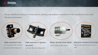 Details
We pay attention to every part of the splicers, sourcing high quality components to make sure the machines reach
the best performance.
High resolution Lens
--forming good fiber images,
and precise fiber alignment
High-precision V-groove
structure
-promise fiber core alignment
Motor directly from Japan
-more stable output power
Industrial standard microchip
-fast & stable performance even in
-40℃
 