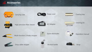 Accessories
Carrying case
High precision fiber cleaver AC Adapter
Power cord
Multi-function 3-holes stripper
Spare electrodes
Drop cable stripper Alcohol bottle
Cooling tray
Cleaning kit
Strap
Operation manual
 