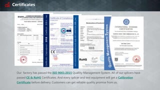 Certificates
Our factory has passed the ISO 9001:2015 Quallity Management System. All of our splicers have
passed CE & RoHS Certificates. And every splicer and test equipment will get a Calibration
Certificate before delivery. Customers can get reliable quality promise from us.
 