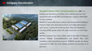 Shanghai Shinho Fiber Communication Co. Ltd is a
professional manufacturer of fiber fusion splicers and fiber test
equipment with strong R&D and Production capacity. OEM/ODM
are also available.
SHINHO X-series fiber fusion splicers have Independent Intelligent
Property Right with advanced functions and stable performance,
splicing loss reaches the world top level. Fiber test equipment
including OTDR, power meter, VFL, light source etc. are all of high
quality.
SHINHO products have been widely used in the fields of Telecom,
Unicom, Mobile, Science&Research and related fiber optic
installation and maintaining projects. SHINHO people are always
trying best to offer the most reliable products and services to all
partners!
Company Introduction
 