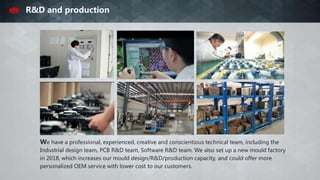 R&D and production
We have a professional, experienced, creative and conscientious technical team, including the
Industrial design team, PCB R&D team, Software R&D team. We also set up a new mould factory
in 2018, which increases our mould design/R&D/production capacity, and could offer more
personalized OEM service with lower cost to our customers.
 