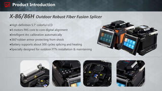 Product Introduction
●High definition 5.7' colorful LCD
●4 motors PAS core to core digital alignment
●Intelligent Arc calibration automatically
●360°rubber armor protecting from shock
●Battery supports about 300 cycles splicing and heating
●Specially designed for outdoor FTTx installation & maintaining
X-86/86H Outdoor Robust Fiber Fusion Splicer
 