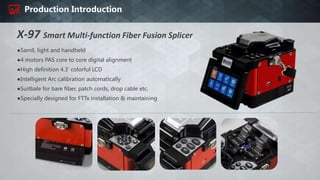 Production Introduction
X-97 Smart Multi-function Fiber Fusion Splicer
●Samll, light and handheld
●4 motors PAS core to core digital alignment
●High definition 4.3' colorful LCD
●Intelligent Arc calibration automatically
●Suitbale for bare fiber, patch cords, drop cable etc.
●Specially designed for FTTx installation & maintaining
 