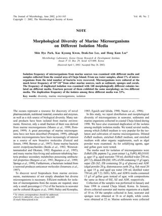 The Journal of Microbiology, June 2002, p.161-165 Vol. 40, No. 2 
Copyright  2002, The Microbiological Society of Korea 
NOTE 
Morphological Diversity of Marine Microorganisms 
on Different Isolation Media 
Shin Hye Park, Kae Kyoung Kwon, Deuk-Soo Lee, and Hong Kum Lee* 
Microbiology Laboratory, Korea Ocean Research  Development Institute, 
Ansan P. O. Box 29, Seoul 425-600, Korea 
(Received April 1, 2002 / Accepted May 28, 2002) 
Isolation frequency of microorganisms from marine sources was examined with different media and 
samples collected from the coastal area of Cheju Island. From sea water samples, about 1% of micro-organisms 
from the total number of bacteria were recovered. Microorganisms were cultured at the 
much lower frequency of 10-4-10-6 from other marine sources, such as sediment, sponges and corals. 
The frequency of duplicated isolation was examined with 140 morphologically different colonies iso-lated 
on different media. Fourteen percent of them exhibited the same morphology on two different 
media. The duplication frequency of the isolates among three different media was 33%. 
Key words: diversity, marine microorganisms, isolation 
The oceans represent a resource for discovery of novel 
pharmaceuticals, nutritional material, cosmetics and enzymes, 
as well as a rich source of biological diversity. Many nat-ural 
products have been isolated from marine environ-ments. 
However, only a small fraction of them was derived 
from marine microorganisms (Munro et al., 1999; Pom-poni, 
1999). A great percentage of marine microorgan-isms 
have not been described (Pomponi, 1999), although 
marine microorganisms have been increasingly of interest 
as a source of new bioactive molecules (Fenical and 
Jensen, 1994; Bernan et al., 1997). Some marine bacteria 
secret exopolysaccharides (Ikeda et al., 1982; Worawat-tanmateekul 
and Okutani, 1992; Raguenes et al., 1995), 
and many marine free-living and sediment-inhabiting bac-teria 
produce secondary metabolites possessing antibacte-rial 
properties (Burgess et al., 1991; Burgess et al., 1999; 
Sponga et al., 1999). Furthermore, a bacterium isolated from 
a seaweed produces anticancer molecules (Imamura et al., 
1997). 
To discover novel bioproducts from marine environ-ments, 
maintenance of not simply abundant but diverse 
microorganisms is necessary. Efficient methods for isola-tion 
of microorganisms from the oceans are required, since 
only a small percentage (1%) of the bacteria in seawater 
can be cultured (Kogure et al., 1980; Staley and Konopka, 
1985; Eguich and Ishida, 1990; Naoni et al., 1996). 
In this study, we report distribution and morphological 
diversity of microorganisms in seawater, sediments and 
marine organisms collected in coastal Cheju Island during 
1998. We have also examined duplication of the isolates 
among multiple isolation media. We tested several media, 
among which ZoBell medium is very popular for the iso-lation 
and cultivation of marine microorganisms. Diluted 
ZoBell medium, enriched ZoBell medium, and enriched 
medium with other organic supplements, such as algal 
powder were examined. As for solidifying agents, agar 
and gellan gum were tested. 
The media used for isolation of microorganisms were 
ZoBell (ZB; peptone 5 g, yeast extract 1 g, FePO4 4H2O 0.01 
g, agar 15 g, aged seawater 750 ml, distilled water 250 ml, 
pH 7.2), diluted ZB (DZ; 10% of ZB containing 15 g/l agar), 
super ZB (SZ; ZB containing 20 g of glucose) and ADF 
(algal powder 20 g, diatomaceous earth 20 g, fish meal 20 
g, agar 15 g, and aged sea water 250 ml, distilled water 
750 ml, pH 7.2). DZG, SZG, and ADFG media contained 
15 g/l of gellan gum instead of agar, with compositions 
the same as those of DZ, SZ and ADF, respectively. 
Collection of the samples was performed in January and 
June 1998 in coastal Cheju Island, Korea. In January, 
divers collected seawater and marine organisms at a depth 
of 10 m. Of the samples collected in June, seawater and 
sponges were obtained at 16 m of depth, while corals 
were obtained at 22 m. Marine sediments were collected 
* To whom correspondence should be addressed. 
(Tel) 82-31-400-6241; (Fax) 82-31-406-2495 
(E-mail) hklee@kordi.re.kr 
 