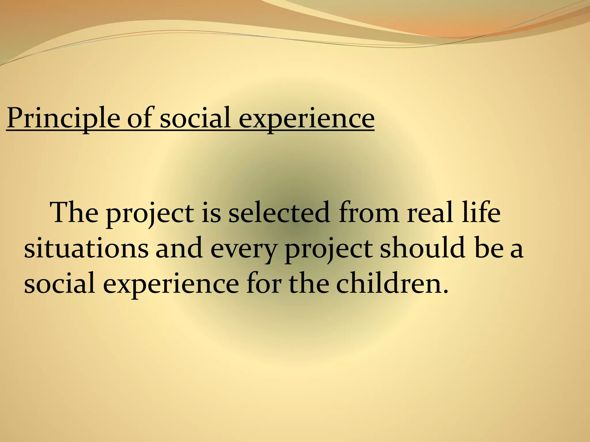Principle of social experience 
The project is selected from real life 
situations and every project should be a 
social experience for the children. 
 