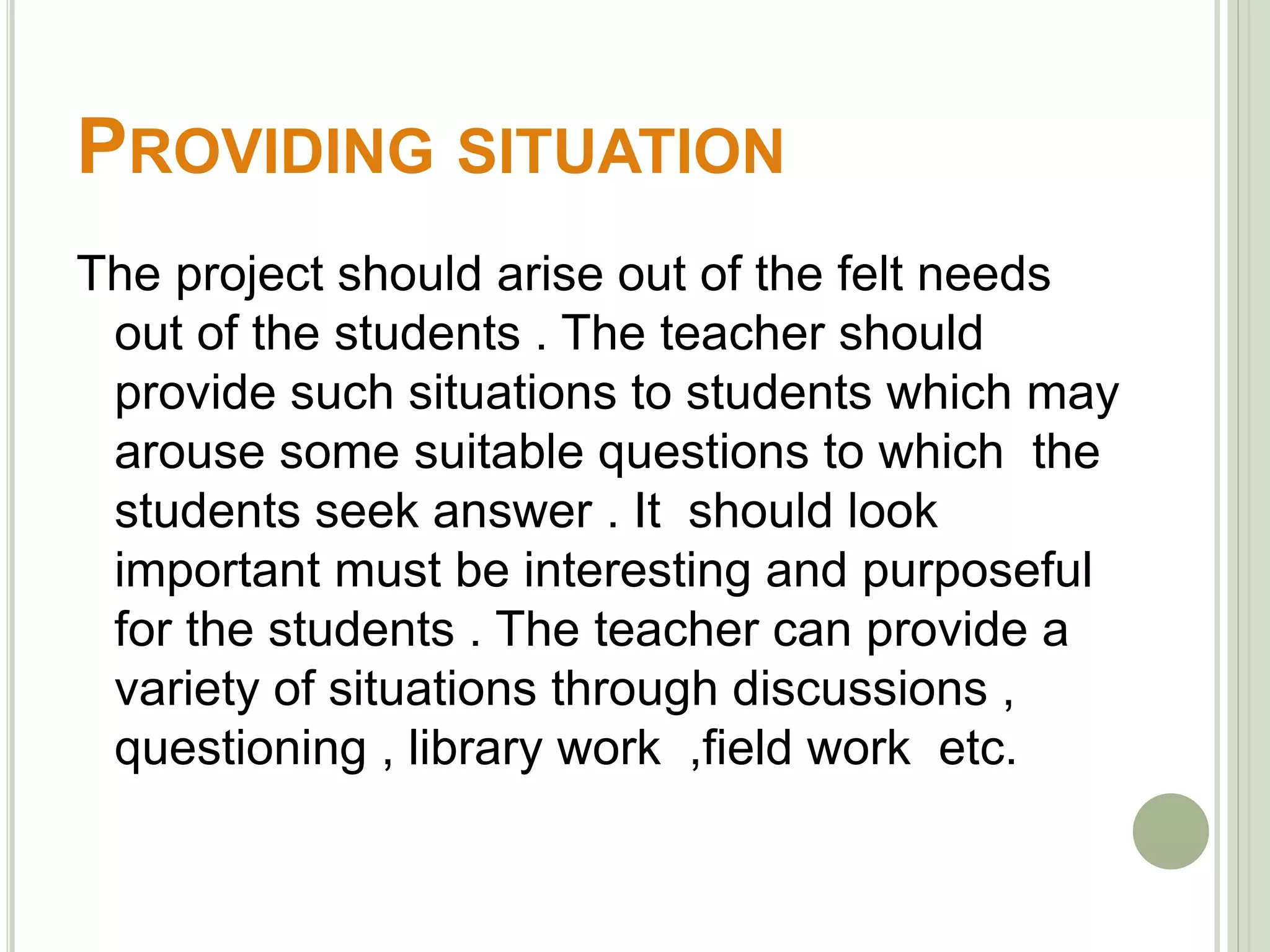 PROVIDING SITUATION 
The project should arise out of the felt needs 
out of the students . The teacher should 
provide such situations to students which may 
arouse some suitable questions to which the 
students seek answer . It should look 
important must be interesting and purposeful 
for the students . The teacher can provide a 
variety of situations through discussions , 
questioning , library work ,field work etc. 
 