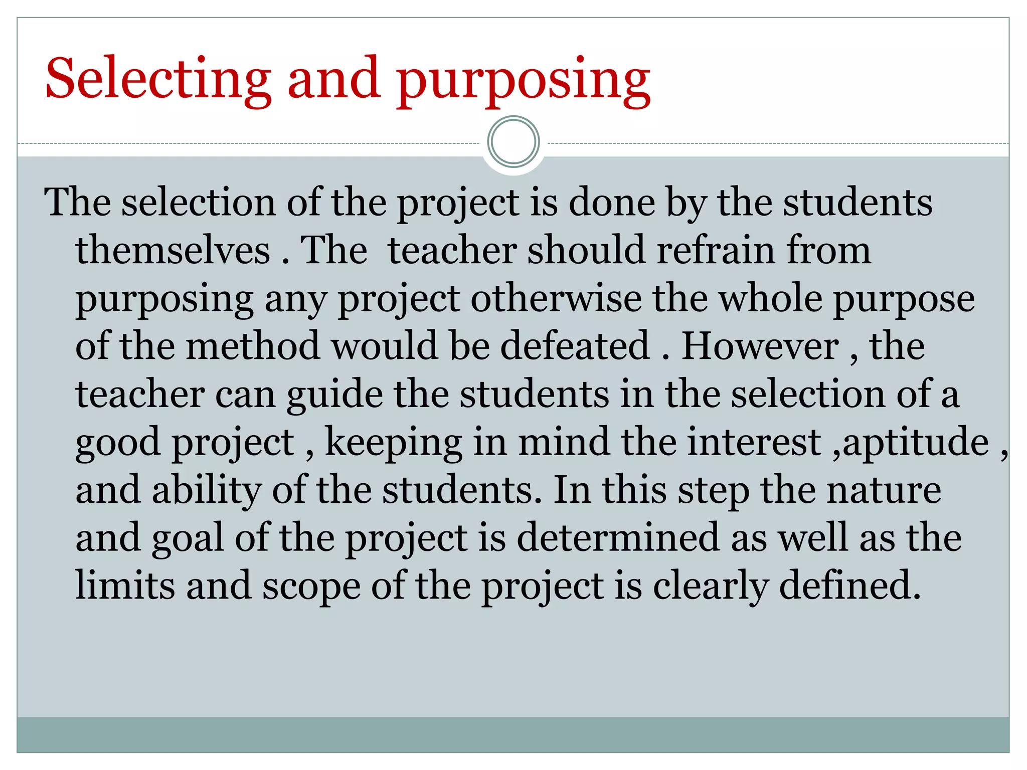 Selecting and purposing 
The selection of the project is done by the students 
themselves . The teacher should refrain from 
purposing any project otherwise the whole purpose 
of the method would be defeated . However , the 
teacher can guide the students in the selection of a 
good project , keeping in mind the interest ,aptitude , 
and ability of the students. In this step the nature 
and goal of the project is determined as well as the 
limits and scope of the project is clearly defined. 
 