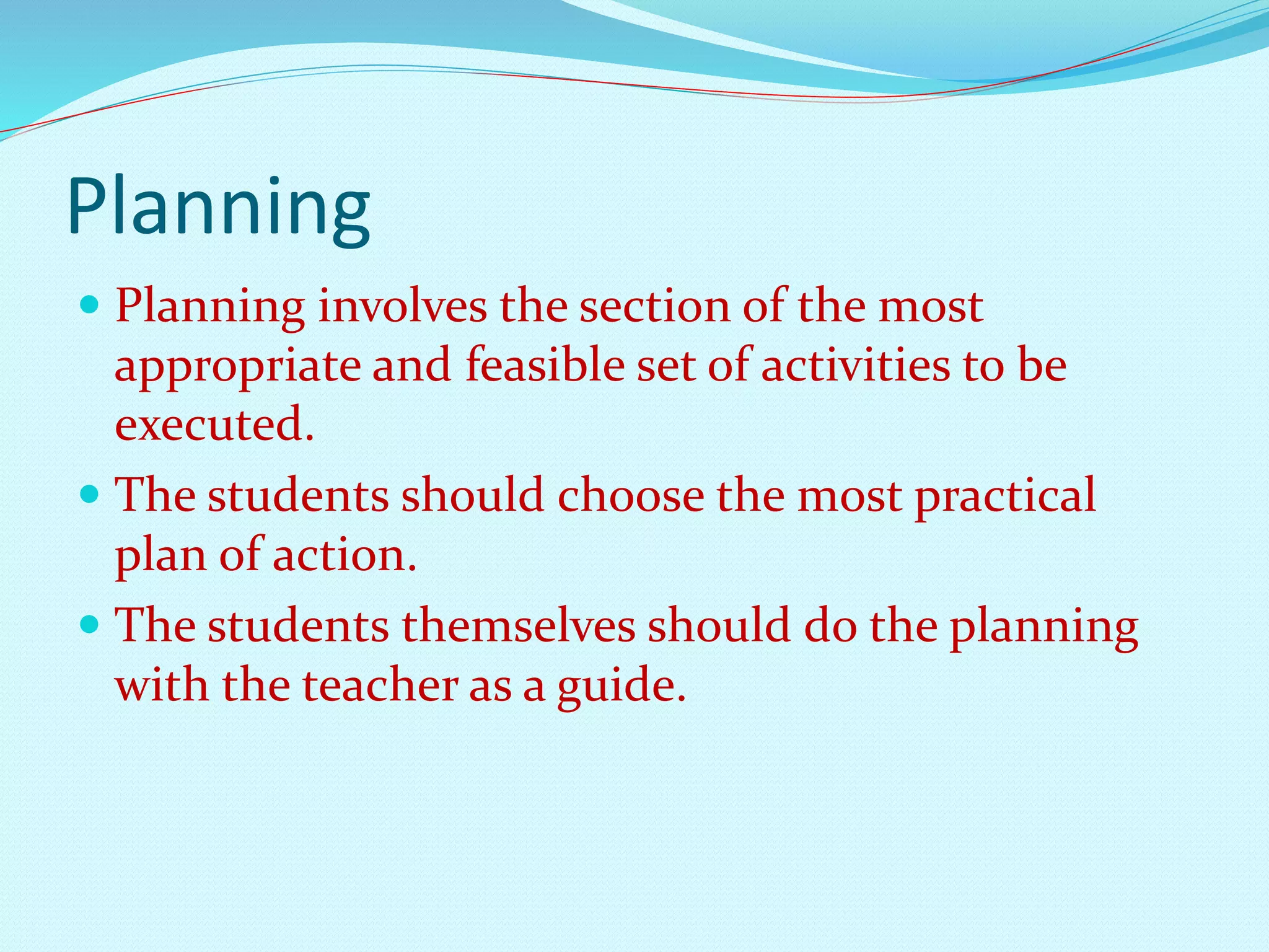 Planning 
 Planning involves the section of the most 
appropriate and feasible set of activities to be 
executed. 
 The students should choose the most practical 
plan of action. 
 The students themselves should do the planning 
with the teacher as a guide. 
 