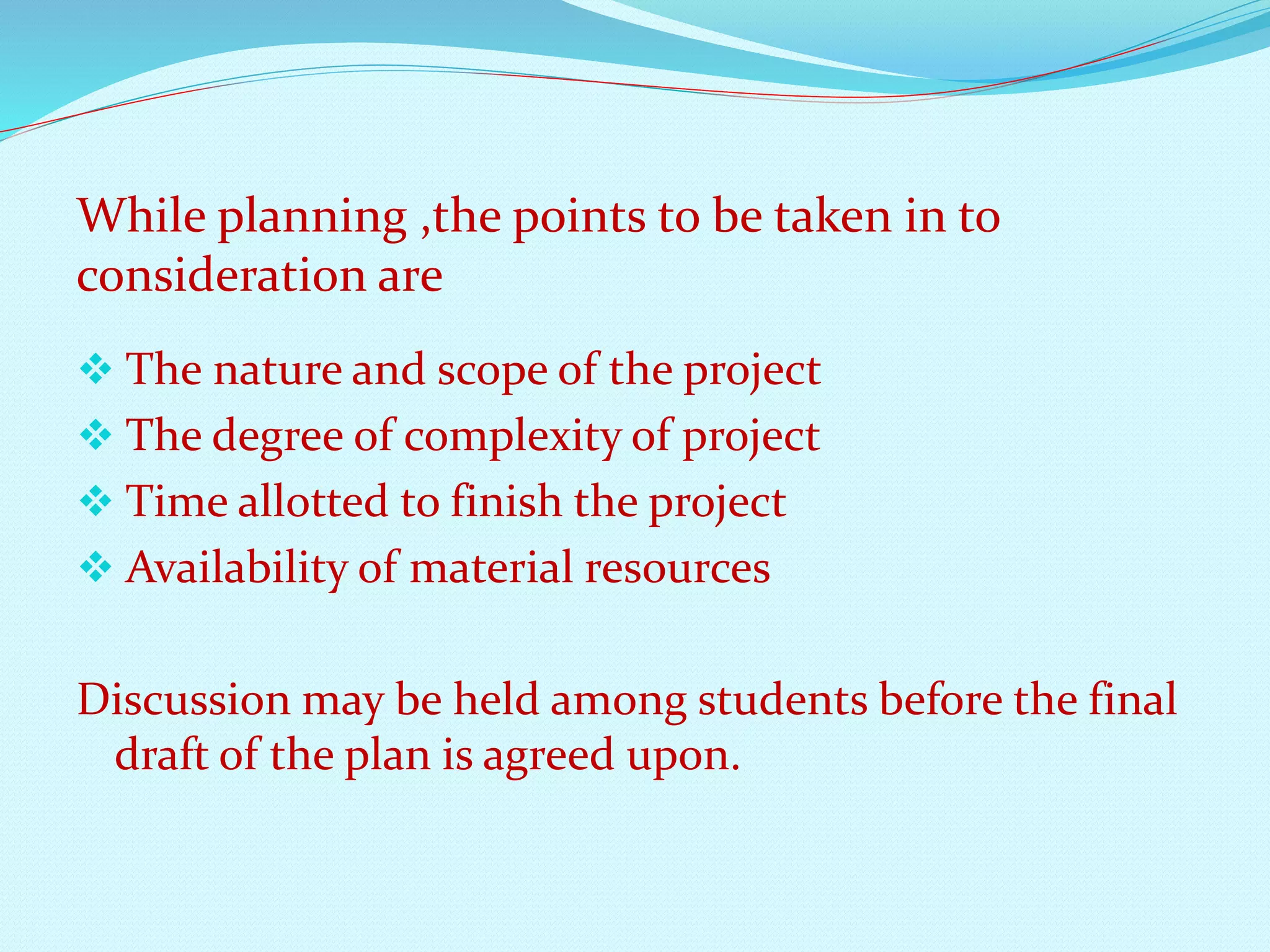 While planning ,the points to be taken in to 
consideration are 
 The nature and scope of the project 
 The degree of complexity of project 
 Time allotted to finish the project 
 Availability of material resources 
Discussion may be held among students before the final 
draft of the plan is agreed upon. 
 