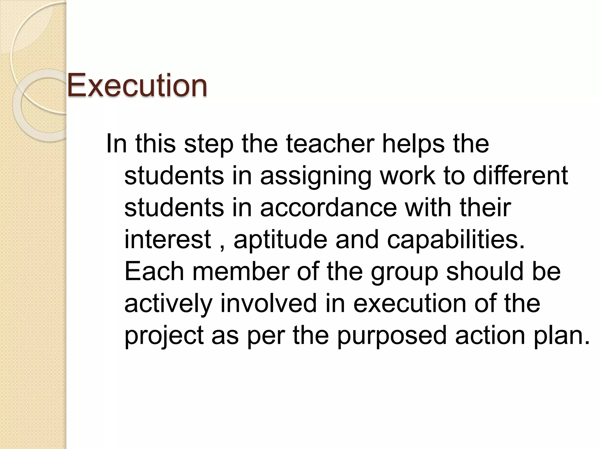 Execution 
In this step the teacher helps the 
students in assigning work to different 
students in accordance with their 
interest , aptitude and capabilities. 
Each member of the group should be 
actively involved in execution of the 
project as per the purposed action plan. 
 